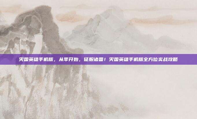 灭国英雄手机版,从零开始,征服诸国!灭国英雄手机版全方位实战攻略