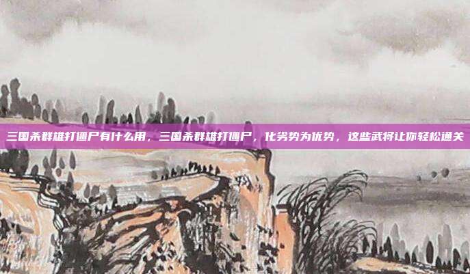 三国杀群雄打僵尸有什么用,三国杀群雄打僵尸,化劣势为优势,这些武将让你轻松通关