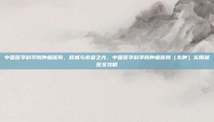 中国医学科学院肿瘤医院,权威与希望之光,中国医学科学院肿瘤医院(东肿)实用就医全攻略