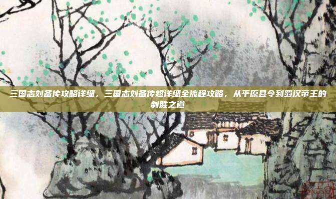 三国志刘备传攻略详细,三国志刘备传超详细全流程攻略,从平原县令到蜀汉帝王的制胜之道