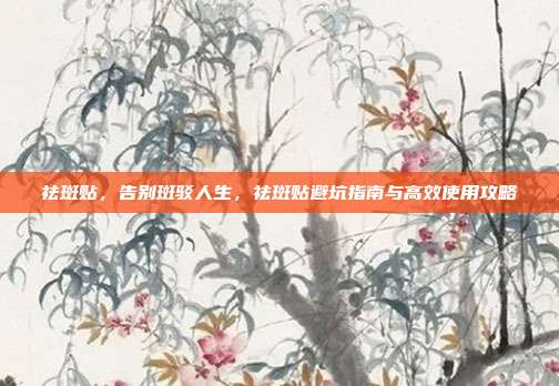 祛斑贴,告别斑驳人生,祛斑贴避坑指南与高效使用攻略