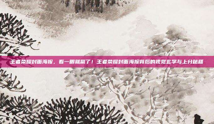 王者荣耀封面海报,看一眼就赢了!王者荣耀封面海报背后的视觉玄学与上分秘籍