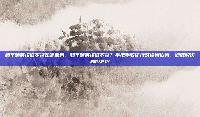和平精英按键不灵在哪里调,和平精英按键不灵?手把手教你找对设置位置,彻底解决触控延迟