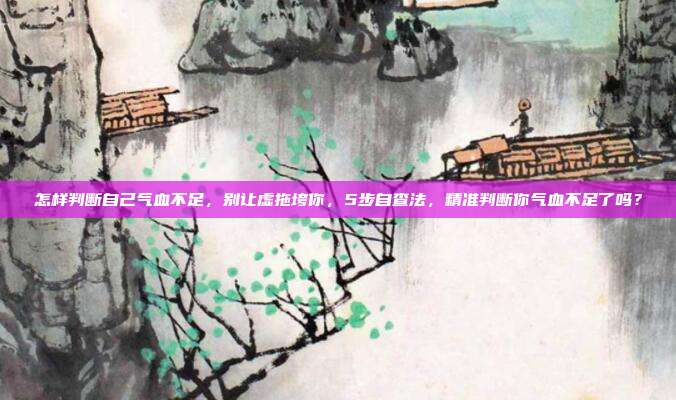 怎样判断自己气血不足,别让虚拖垮你,5步自查法,精准判断你气血不足了吗?