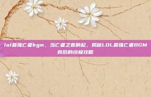 lol最强亡者bgm,当亡者之音响起,揭秘LOL最强亡者BGM背后的终极攻略