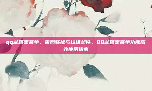 qq邮箱黑名单,告别骚扰与垃圾邮件,QQ邮箱黑名单功能高效使用指南