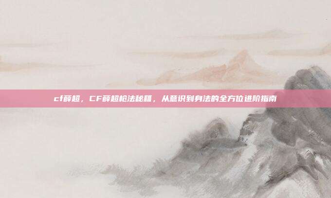 cf薛超,CF薛超枪法秘籍,从意识到身法的全方位进阶指南