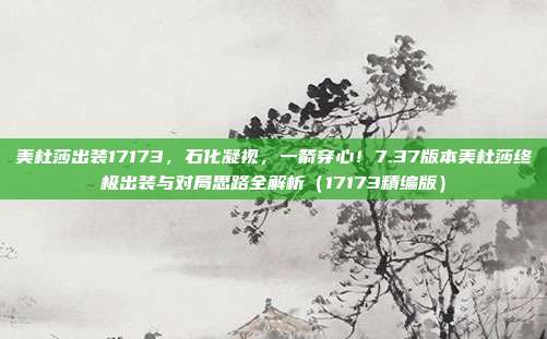 美杜莎出装17173,石化凝视,一箭穿心!7.37版本美杜莎终极出装与对局思路全解析(17173精编版)