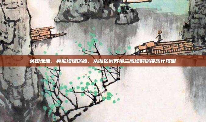 英国地理,英伦地理探秘,从湖区到苏格兰高地的深度旅行攻略