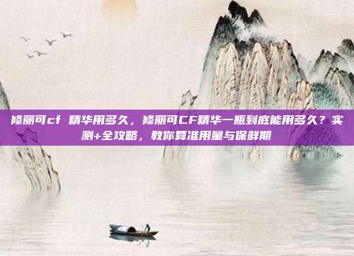修丽可cf 精华用多久,修丽可CF精华一瓶到底能用多久?实测+全攻略,教你算准用量与保鲜期