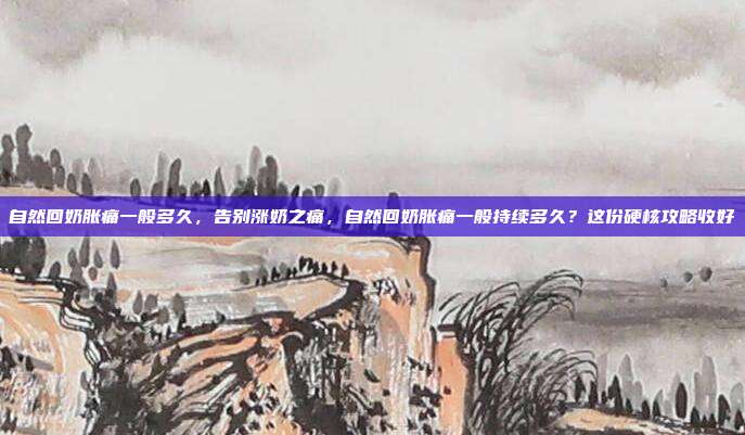 自然回奶胀痛一般多久,告别涨奶之痛,自然回奶胀痛一般持续多久?这份硬核攻略收好