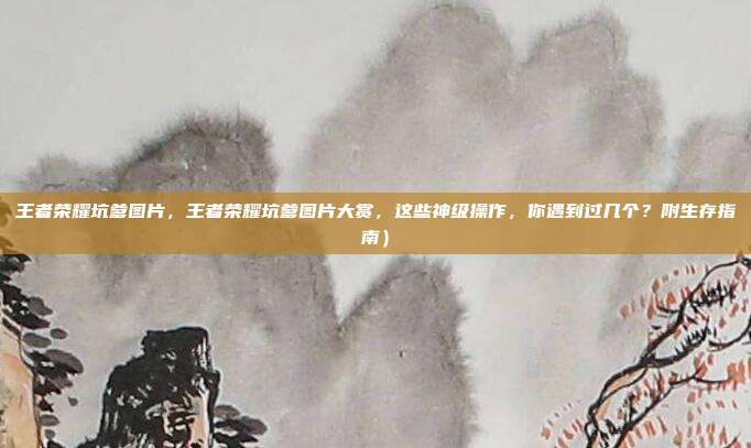 王者荣耀坑爹图片,王者荣耀坑爹图片大赏,这些神级操作,你遇到过几个?附生存指南)