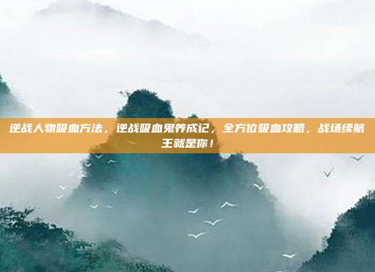 逆战人物吸血方法,逆战吸血鬼养成记,全方位吸血攻略,战场续航王就是你!