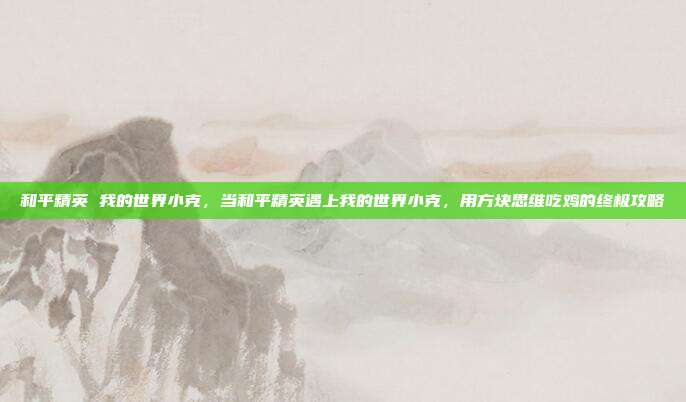 和平精英 我的世界小克,当和平精英遇上我的世界小克,用方块思维吃鸡的终极攻略
