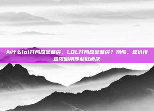 为什么lol开局总是蓝屏,LOL开局总是蓝屏?别慌,这份排查攻略帮你彻底解决