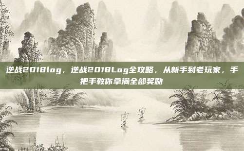 逆战2018log,逆战2018Log全攻略,从新手到老玩家,手把手教你拿满全部奖励