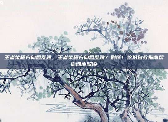王者荣耀方向盘乱跳,王者荣耀方向盘乱跳?别慌!这份自救指南帮你彻底解决