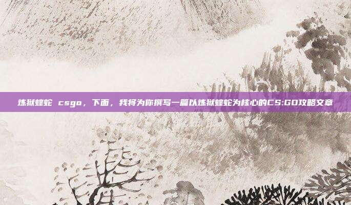 炼狱蝰蛇 csgo,下面,我将为你撰写一篇以炼狱蝰蛇为核心的CS:GO攻略文章