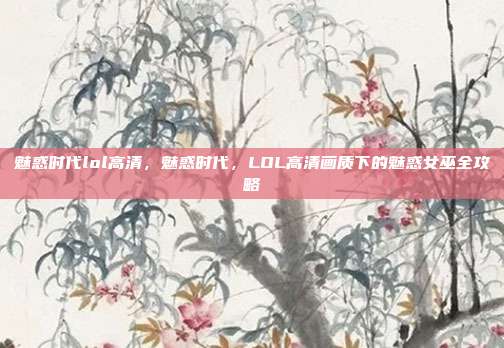 魅惑时代lol高清,魅惑时代,LOL高清画质下的魅惑女巫全攻略