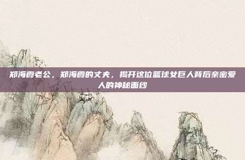 郑海霞老公,郑海霞的丈夫,揭开这位篮球女巨人背后亲密爱人的神秘面纱