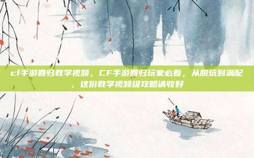 cf手游回归教学视频,CF手游回归玩家必看,从脱坑到满配,这份教学视频级攻略请收好