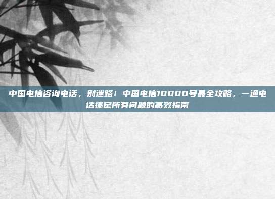 中国电信咨询电话,别迷路!中国电信10000号最全攻略,一通电话搞定所有问题的高效指南