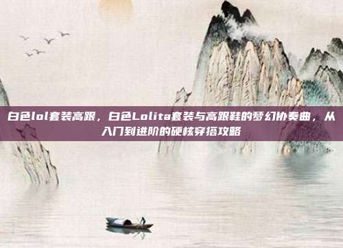 白色lol套装高跟,白色Lolita套装与高跟鞋的梦幻协奏曲,从入门到进阶的硬核穿搭攻略