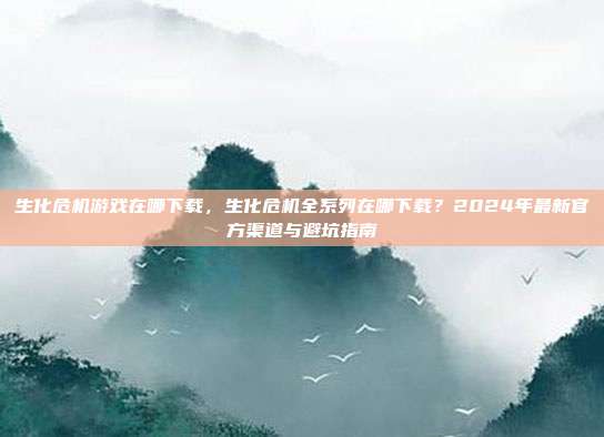 生化危机游戏在哪下载,生化危机全系列在哪下载?2024年最新官方渠道与避坑指南