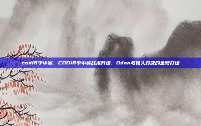 cod16季中赛,COD16季中赛战术升级,Oden与码头对决的全新打法