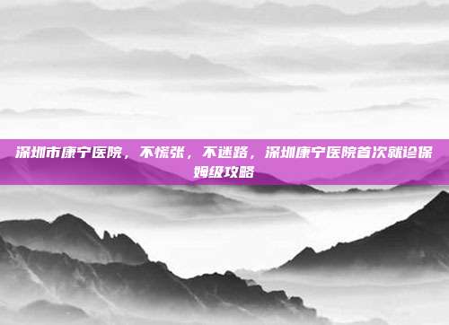 深圳市康宁医院,不慌张,不迷路,深圳康宁医院首次就诊保姆级攻略