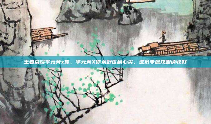 王者荣耀李元芳x你,李元芳X你从野区到心尖,这份专属攻略请收好