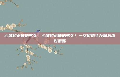 心脏积水能活多久,心脏积水能活多久?一文讲清生存期与应对策略