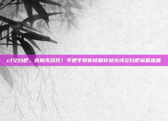 cf空白吧,告别无名氏!手把手教你修复穿越火线空白吧标题难题