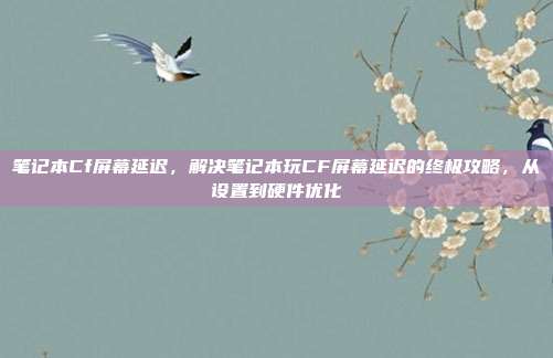 笔记本Cf屏幕延迟,解决笔记本玩CF屏幕延迟的终极攻略,从设置到硬件优化