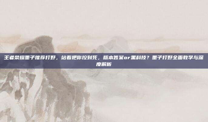 王者荣耀墨子推荐打野,站着把你控到死,版本答案or黑科技?墨子打野全面教学与深度解析