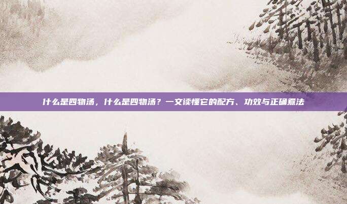 什么是四物汤，什么是四物汤？一文读懂它的配方、功效与正确煮法