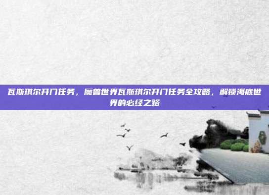 瓦斯琪尔开门任务,魔兽世界瓦斯琪尔开门任务全攻略,解锁海底世界的必经之路