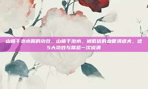 山楂干泡水喝的功效,山楂干泡水,被低估的血管清道夫,这5大功效与禁忌一次说清