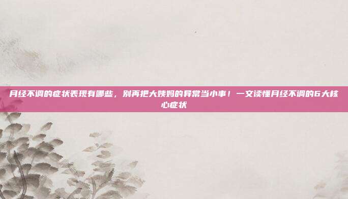 月经不调的症状表现有哪些,别再把大姨妈的异常当小事!一文读懂月经不调的6大核心症状
