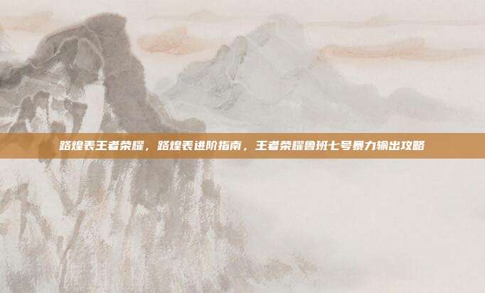 路煌表王者荣耀,路煌表进阶指南,王者荣耀鲁班七号暴力输出攻略
