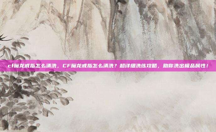 cf魔龙戒指怎么清洗,CF魔龙戒指怎么清洗?超详细洗练攻略,助你洗出极品属性!