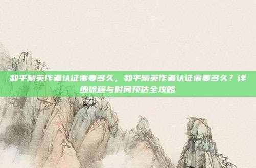 和平精英作者认证需要多久,和平精英作者认证需要多久?详细流程与时间预估全攻略