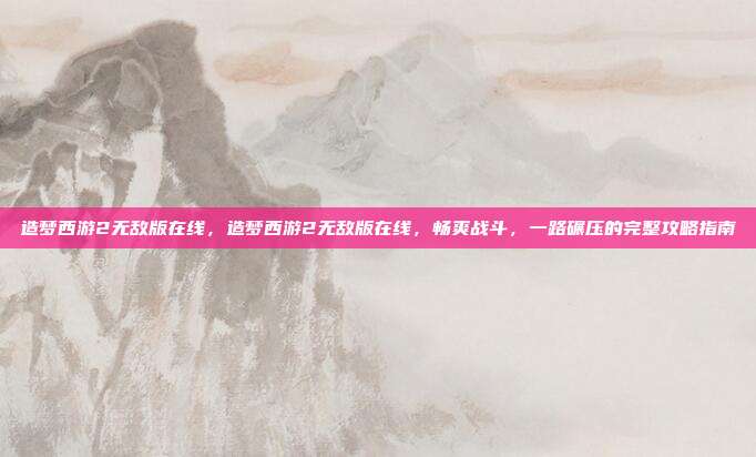 造梦西游2无敌版在线,造梦西游2无敌版在线,畅爽战斗,一路碾压的完整攻略指南