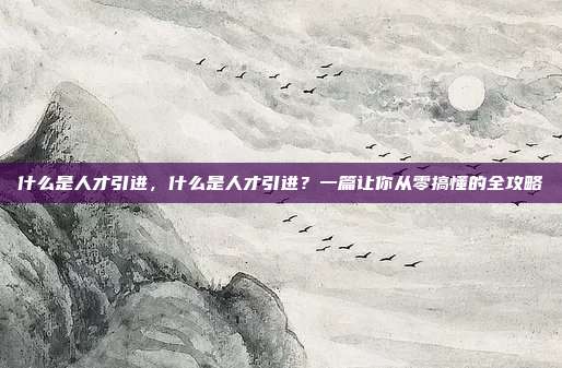 什么是人才引进,什么是人才引进?一篇让你从零搞懂的全攻略