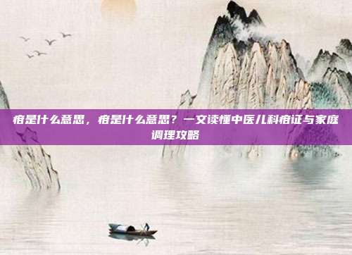 疳是什么意思,疳是什么意思?一文读懂中医儿科疳证与家庭调理攻略