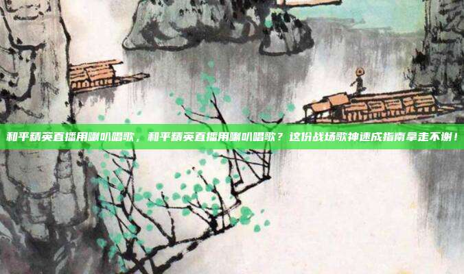 和平精英直播用喇叭唱歌，和平精英直播用喇叭唱歌？这份战场歌神速成指南拿走不谢！