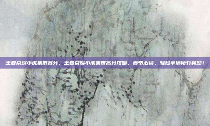 王者荣耀小虎集市高分,王者荣耀小虎集市高分攻略,春节必读,轻松拿满所有奖励!
