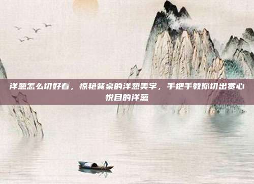 洋葱怎么切好看，惊艳餐桌的洋葱美学，手把手教你切出赏心悦目的洋葱