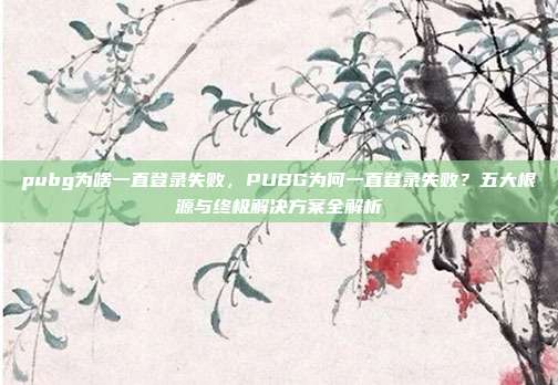 pubg为啥一直登录失败，PUBG为何一直登录失败？五大根源与终极解决方案全解析