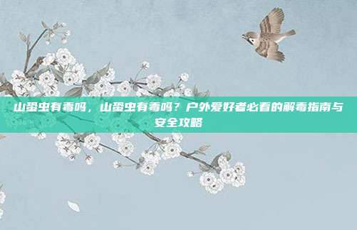 山蛩虫有毒吗，山蛩虫有毒吗？户外爱好者必看的解毒指南与安全攻略
